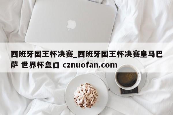 西班牙国王杯决赛_西班牙国王杯决赛皇马巴萨 世界杯盘口 cznuofan.com
