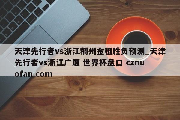 天津先行者vs浙江稠州金租胜负预测_天津先行者vs浙江广厦 世界杯盘口 cznuofan.com