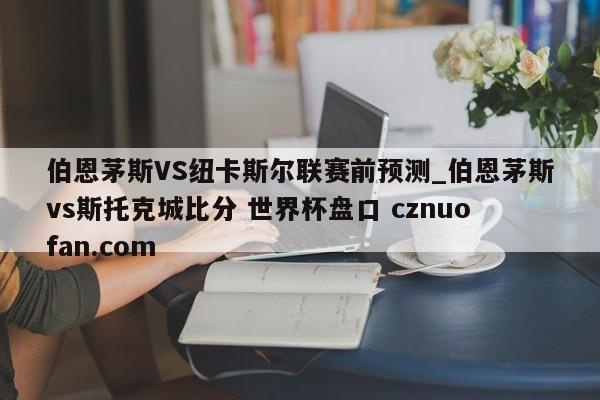 伯恩茅斯VS纽卡斯尔联赛前预测_伯恩茅斯vs斯托克城比分 世界杯盘口 cznuofan.com
