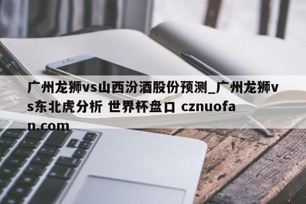 广州龙狮vs山西汾酒股份预测_广州龙狮vs东北虎分析 世界杯盘口 cznuofan.com