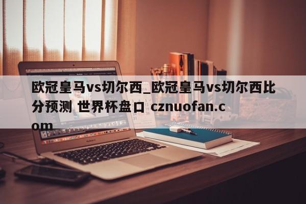 欧冠皇马vs切尔西_欧冠皇马vs切尔西比分预测 世界杯盘口 cznuofan.com