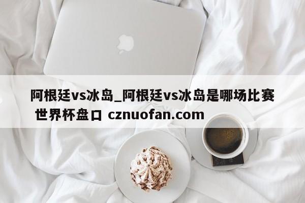 阿根廷vs冰岛_阿根廷vs冰岛是哪场比赛 世界杯盘口 cznuofan.com