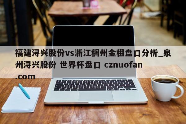 福建浔兴股份vs浙江稠州金租盘口分析_泉州浔兴股份 世界杯盘口 cznuofan.com