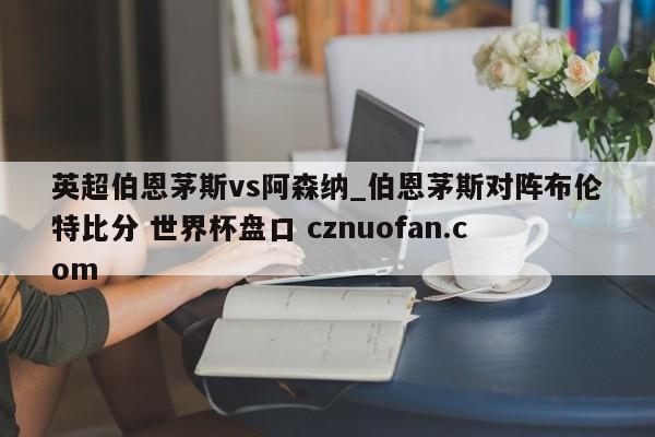英超伯恩茅斯vs阿森纳_伯恩茅斯对阵布伦特比分 世界杯盘口 cznuofan.com