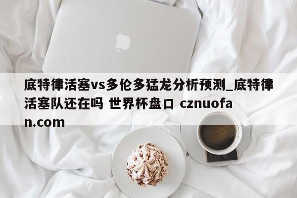 底特律活塞vs多伦多猛龙分析预测_底特律活塞队还在吗 世界杯盘口 cznuofan.com