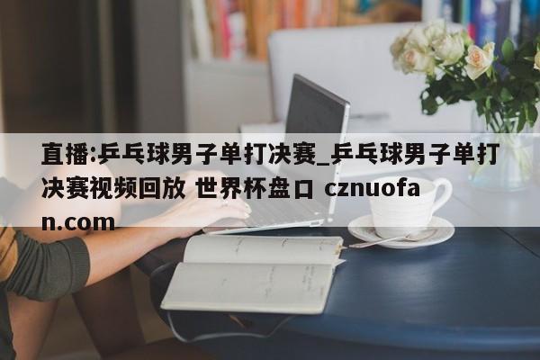 直播:乒乓球男子单打决赛_乒乓球男子单打决赛视频回放 世界杯盘口 cznuofan.com