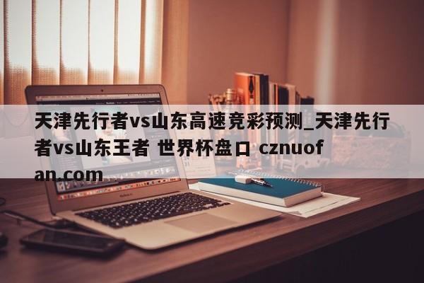 天津先行者vs山东高速竞彩预测_天津先行者vs山东王者 世界杯盘口 cznuofan.com