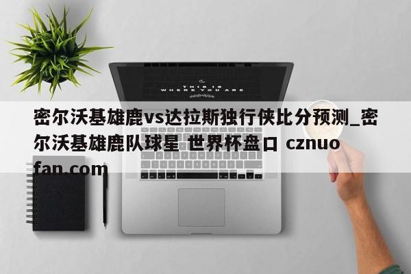 密尔沃基雄鹿vs达拉斯独行侠比分预测_密尔沃基雄鹿队球星 世界杯盘口 cznuofan.com