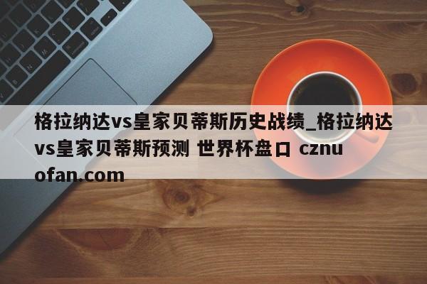 格拉纳达vs皇家贝蒂斯历史战绩_格拉纳达vs皇家贝蒂斯预测 世界杯盘口 cznuofan.com