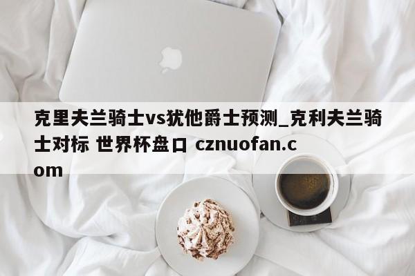 克里夫兰骑士vs犹他爵士预测_克利夫兰骑士对标 世界杯盘口 cznuofan.com