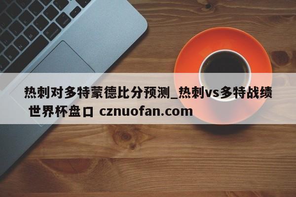 热刺对多特蒙德比分预测_热刺vs多特战绩 世界杯盘口 cznuofan.com