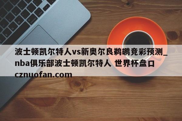 波士顿凯尔特人vs新奥尔良鹈鹕竞彩预测_nba俱乐部波士顿凯尔特人 世界杯盘口 cznuofan.com