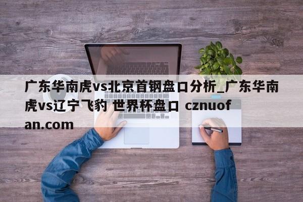 广东华南虎vs北京首钢盘口分析_广东华南虎vs辽宁飞豹 世界杯盘口 cznuofan.com