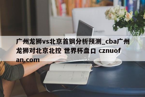 广州龙狮vs北京首钢分析预测_cba广州龙狮对北京北控 世界杯盘口 cznuofan.com