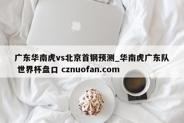 广东华南虎vs北京首钢预测_华南虎广东队 世界杯盘口 cznuofan.com