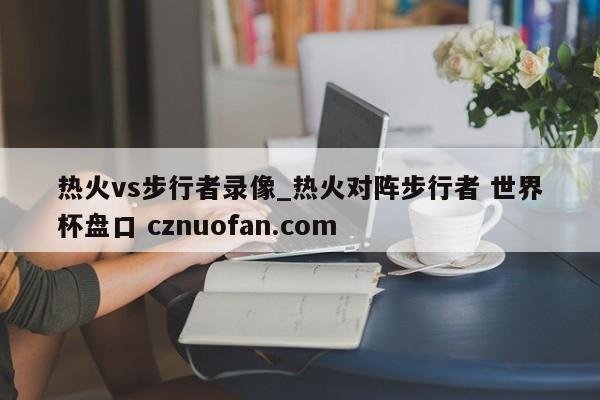 热火vs步行者录像_热火对阵步行者 世界杯盘口 cznuofan.com