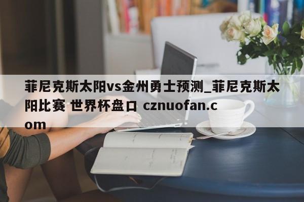 菲尼克斯太阳vs金州勇士预测_菲尼克斯太阳比赛 世界杯盘口 cznuofan.com