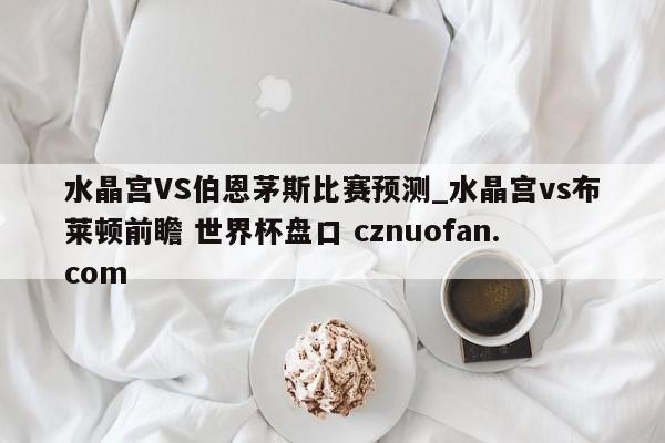 水晶宫VS伯恩茅斯比赛预测_水晶宫vs布莱顿前瞻 世界杯盘口 cznuofan.com