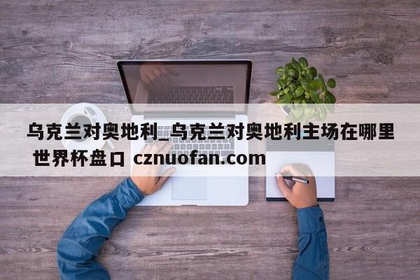 乌克兰对奥地利_乌克兰对奥地利主场在哪里 世界杯盘口 cznuofan.com