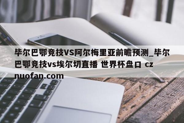 毕尔巴鄂竞技VS阿尔梅里亚前瞻预测_毕尔巴鄂竞技vs埃尔切直播 世界杯盘口 cznuofan.com