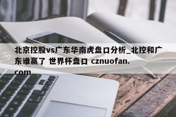 北京控股vs广东华南虎盘口分析_北控和广东谁赢了 世界杯盘口 cznuofan.com