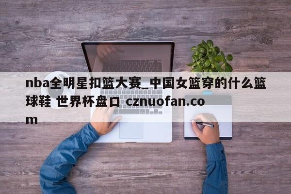 nba全明星扣篮大赛_中国女篮穿的什么篮球鞋 世界杯盘口 cznuofan.com