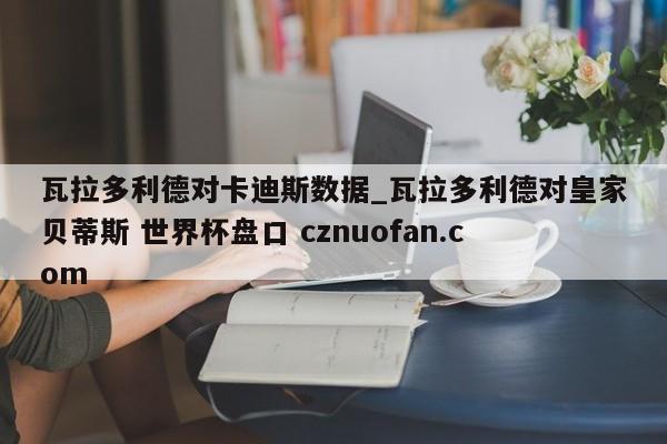 瓦拉多利德对卡迪斯数据_瓦拉多利德对皇家贝蒂斯 世界杯盘口 cznuofan.com