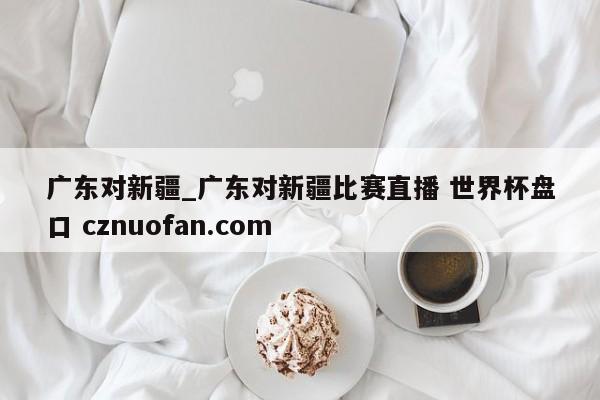 广东对新疆_广东对新疆比赛直播 世界杯盘口 cznuofan.com