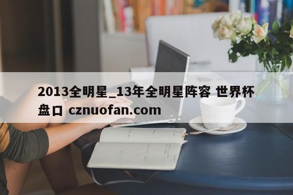 2013全明星_13年全明星阵容 世界杯盘口 cznuofan.com
