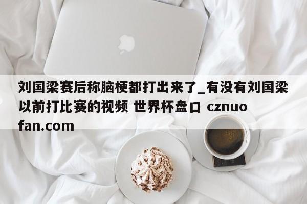 刘国梁赛后称脑梗都打出来了_有没有刘国梁以前打比赛的视频 世界杯盘口 cznuofan.com
