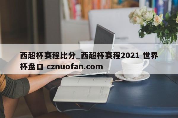 西超杯赛程比分_西超杯赛程2021 世界杯盘口 cznuofan.com