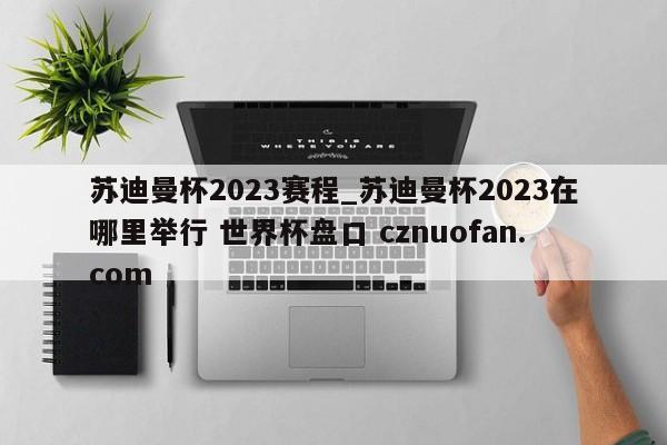 苏迪曼杯2023赛程_苏迪曼杯2023在哪里举行 世界杯盘口 cznuofan.com