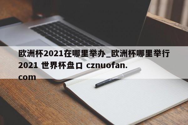 欧洲杯2021在哪里举办_欧洲杯哪里举行2021 世界杯盘口 cznuofan.com