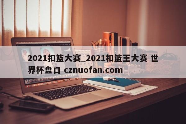 2021扣篮大赛_2021扣篮王大赛 世界杯盘口 cznuofan.com