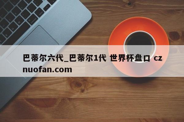 巴蒂尔六代_巴蒂尔1代 世界杯盘口 cznuofan.com
